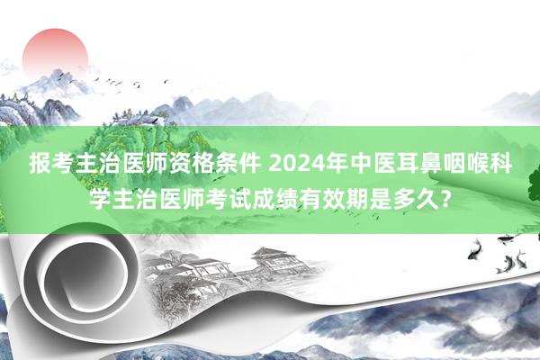 报考主治医师资格条件 2024年中医耳鼻咽喉科学主治医师考试成绩有效期是多久？
