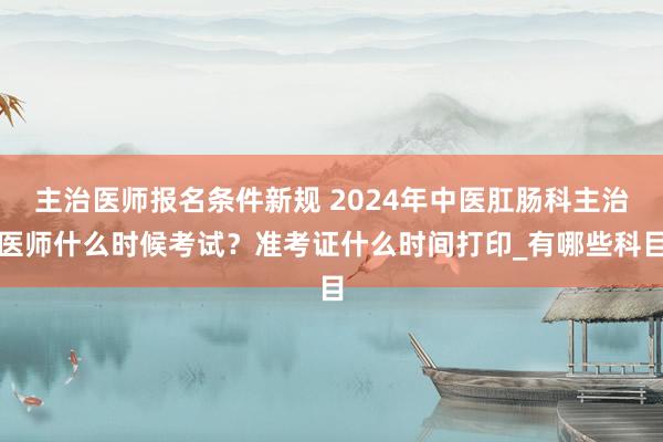 主治医师报名条件新规 2024年中医肛肠科主治医师什么时候考试？准考证什么时间打印_有哪些科目