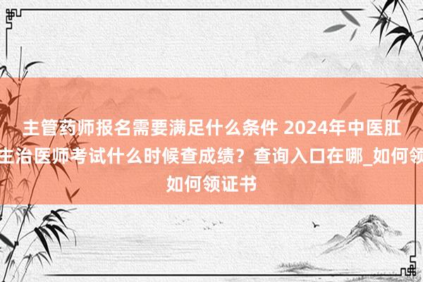 主管药师报名需要满足什么条件 2024年中医肛肠科主治医师考试什么时候查成绩？查询入口在哪_如何领证书