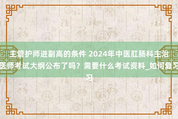 主管护师进副高的条件 2024年中医肛肠科主治医师考试大纲公布了吗？需要什么考试资料_如何复习