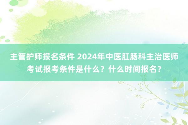 主管护师报名条件 2024年中医肛肠科主治医师考试报考条件是什么？什么时间报名？