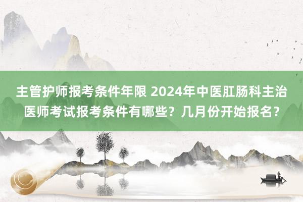 主管护师报考条件年限 2024年中医肛肠科主治医师考试报考条件有哪些？几月份开始报名？