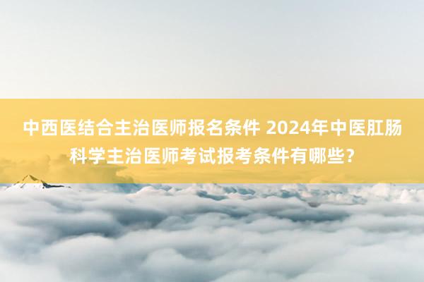 中西医结合主治医师报名条件 2024年中医肛肠科学主治医师考试报考条件有哪些？