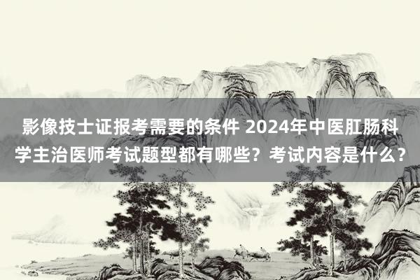 影像技士证报考需要的条件 2024年中医肛肠科学主治医师考试题型都有哪些？考试内容是什么？