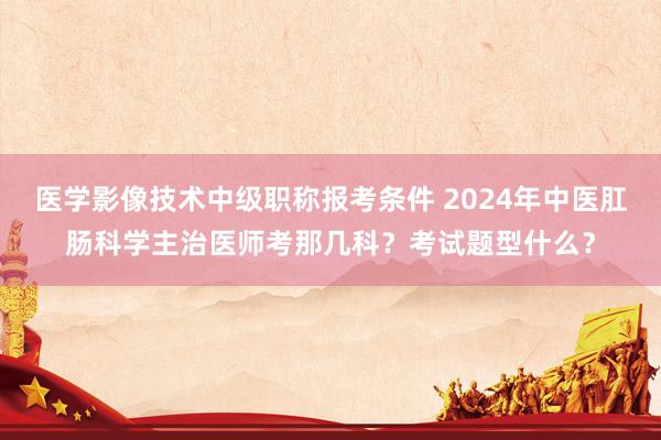 医学影像技术中级职称报考条件 2024年中医肛肠科学主治医师考那几科？考试题型什么？
