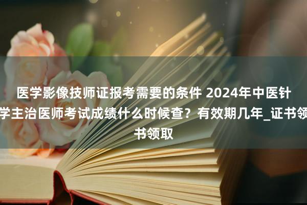 医学影像技师证报考需要的条件 2024年中医针灸学主治医师考试成绩什么时候查？有效期几年_证书领取