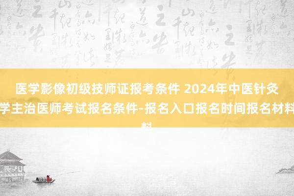 医学影像初级技师证报考条件 2024年中医针灸学主治医师考试报名条件-报名入口报名时间报名材料