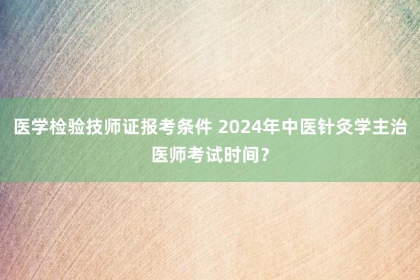 医学检验技师证报考条件 2024年中医针灸学主治医师考试时间？