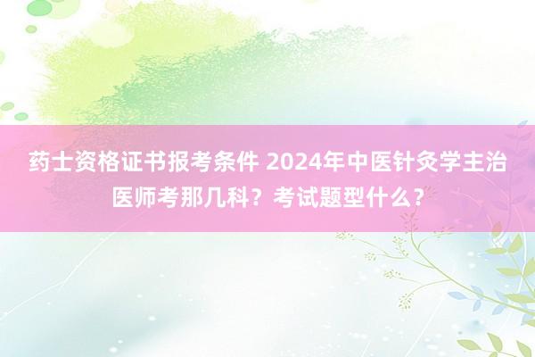 药士资格证书报考条件 2024年中医针灸学主治医师考那几科？考试题型什么？