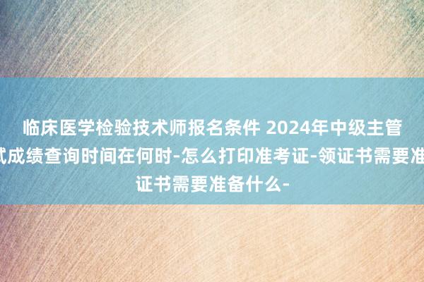 临床医学检验技术师报名条件 2024年中级主管技师考试成绩查询时间在何时-怎么打印准考证-领证书需要准备什么-