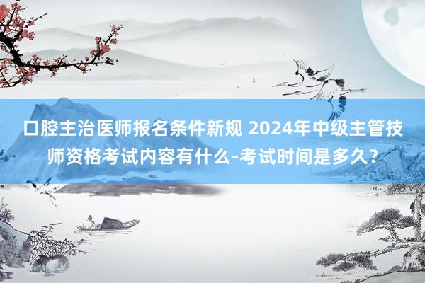 口腔主治医师报名条件新规 2024年中级主管技师资格考试内容有什么-考试时间是多久？