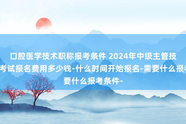 口腔医学技术职称报考条件 2024年中级主管技师资格考试报名费用多少钱-什么时间开始报名-需要什么报考条件-