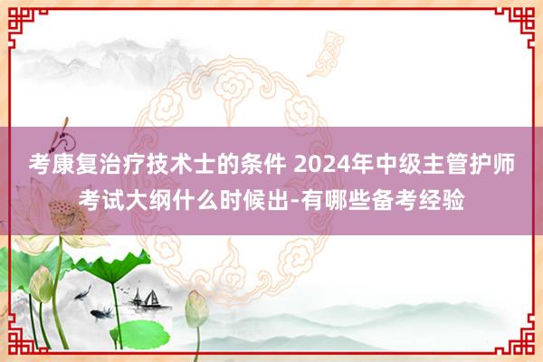 考康复治疗技术士的条件 2024年中级主管护师考试大纲什么时候出-有哪些备考经验