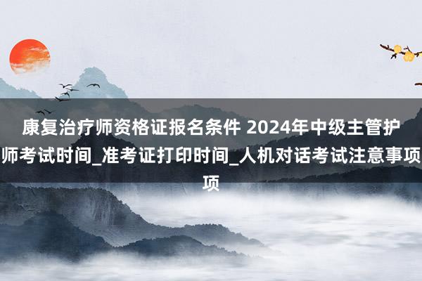 康复治疗师资格证报名条件 2024年中级主管护师考试时间_准考证打印时间_人机对话考试注意事项