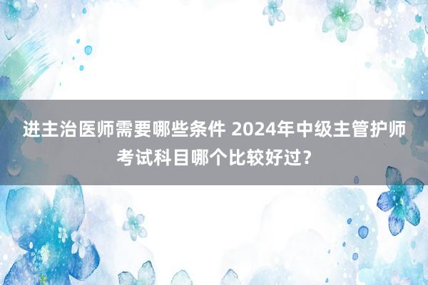 进主治医师需要哪些条件 2024年中级主管护师考试科目哪个比较好过？