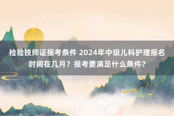 检验技师证报考条件 2024年中级儿科护理报名时间在几月？报考要满足什么条件？
