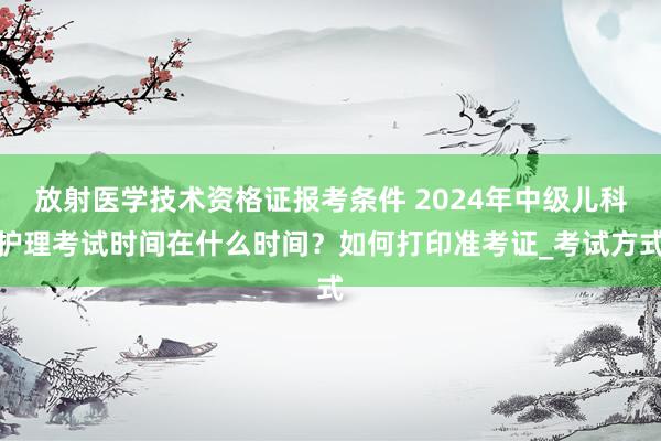 放射医学技术资格证报考条件 2024年中级儿科护理考试时间在什么时间？如何打印准考证_考试方式