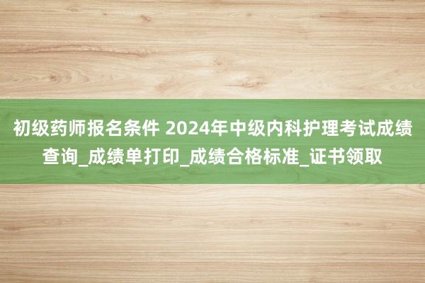 初级药师报名条件 2024年中级内科护理考试成绩查询_成绩单打印_成绩合格标准_证书领取