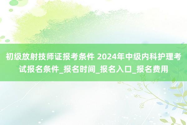 初级放射技师证报考条件 2024年中级内科护理考试报名条件_报名时间_报名入口_报名费用