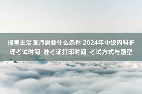 报考主治医师需要什么条件 2024年中级内科护理考试时间_准考证打印时间_考试方式与题型
