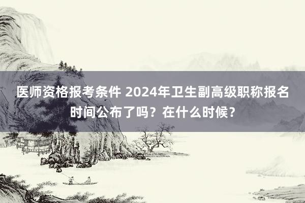 医师资格报考条件 2024年卫生副高级职称报名时间公布了吗？在什么时候？