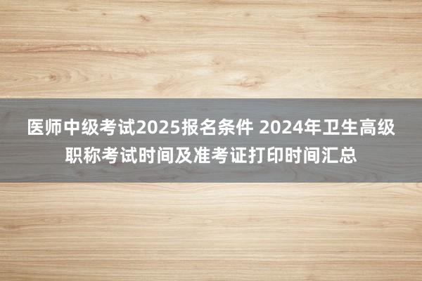 医师中级考试2025报名条件 2024年卫生高级职称考试时间及准考证打印时间汇总