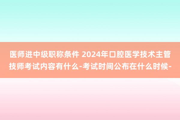 医师进中级职称条件 2024年口腔医学技术主管技师考试内容有什么-考试时间公布在什么时候-