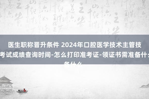 医生职称晋升条件 2024年口腔医学技术主管技师考试成绩查询时间-怎么打印准考证-领证书需准备什么-