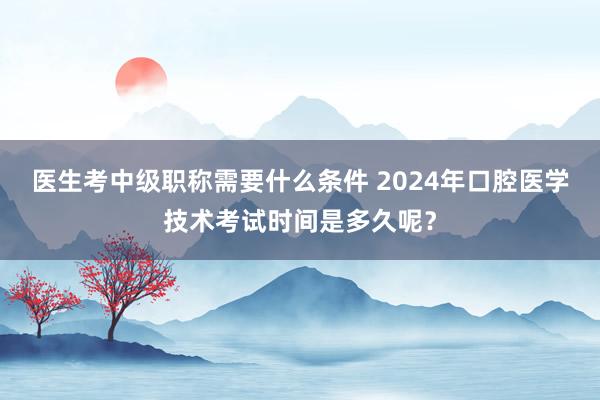 医生考中级职称需要什么条件 2024年口腔医学技术考试时间是多久呢？