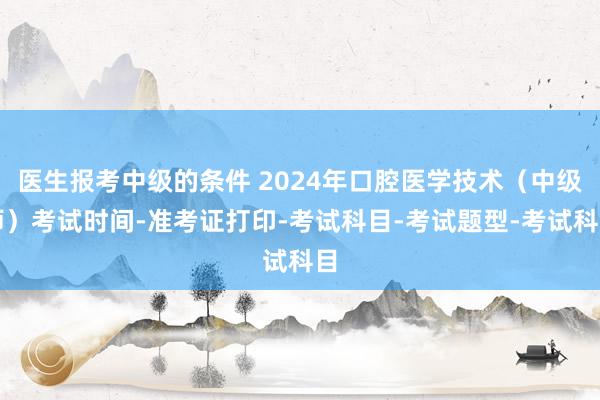 医生报考中级的条件 2024年口腔医学技术（中级师）考试时间-准考证打印-考试科目-考试题型-考试科目