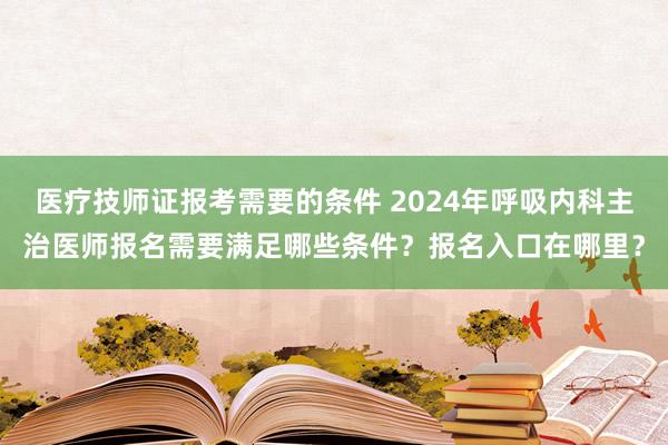 医疗技师证报考需要的条件 2024年呼吸内科主治医师报名需要满足哪些条件？报名入口在哪里？