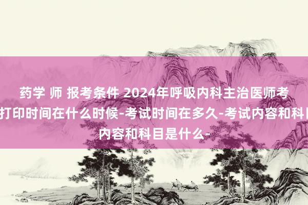 药学 师 报考条件 2024年呼吸内科主治医师考试准考证打印时间在什么时候-考试时间在多久-考试内容和科目是什么-