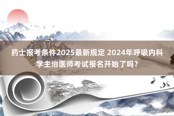 药士报考条件2025最新规定 2024年呼吸内科学主治医师考试报名开始了吗？