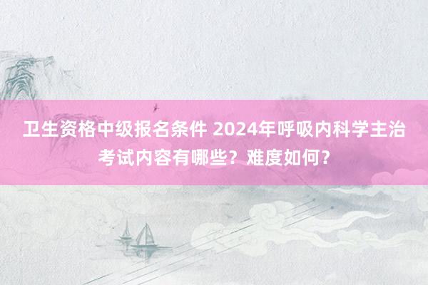 卫生资格中级报名条件 2024年呼吸内科学主治考试内容有哪些？难度如何？