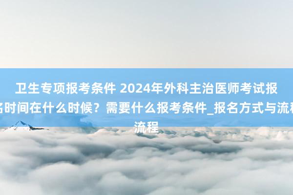 卫生专项报考条件 2024年外科主治医师考试报名时间在什么时候？需要什么报考条件_报名方式与流程