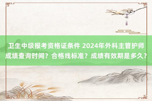 卫生中级报考资格证条件 2024年外科主管护师成绩查询时间？合格线标准？成绩有效期是多久？