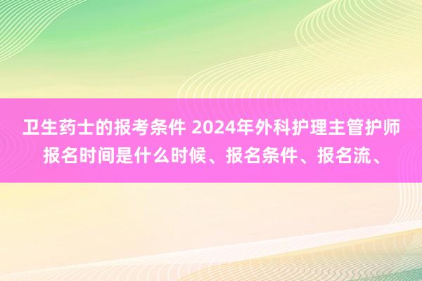 卫生药士的报考条件 2024年外科护理主管护师报名时间是什么时候、报名条件、报名流、