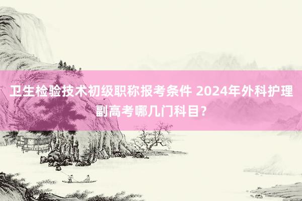 卫生检验技术初级职称报考条件 2024年外科护理副高考哪几门科目？
