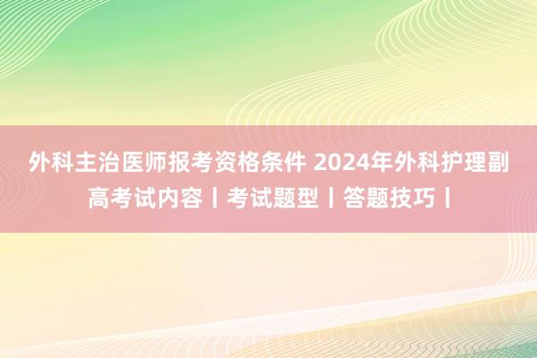 外科主治医师报考资格条件 2024年外科护理副高考试内容丨考试题型丨答题技巧丨