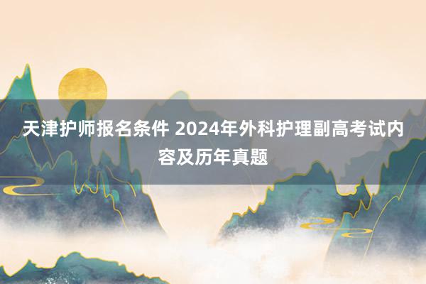 天津护师报名条件 2024年外科护理副高考试内容及历年真题