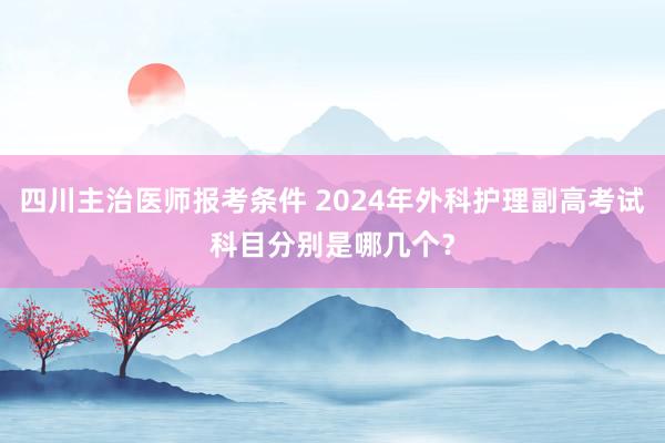 四川主治医师报考条件 2024年外科护理副高考试科目分别是哪几个？