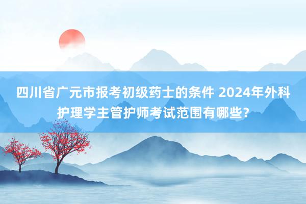 四川省广元市报考初级药士的条件 2024年外科护理学主管护师考试范围有哪些？