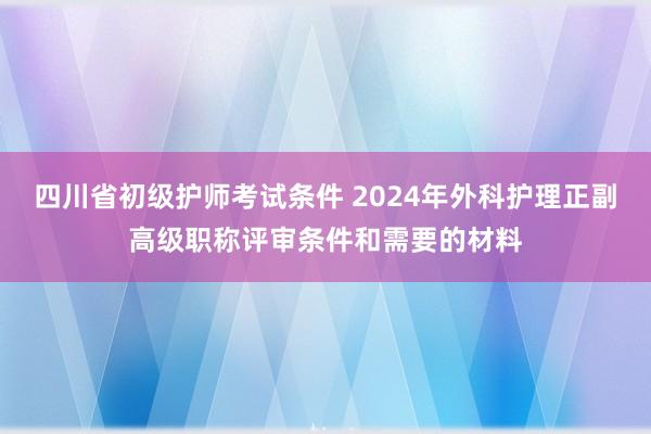 四川省初级护师考试条件 2024年外科护理正副高级职称评审条件和需要的材料