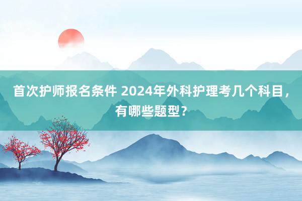 首次护师报名条件 2024年外科护理考几个科目，有哪些题型？