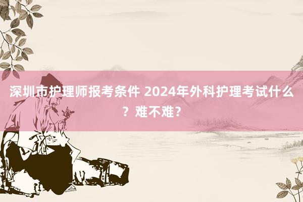 深圳市护理师报考条件 2024年外科护理考试什么？难不难？