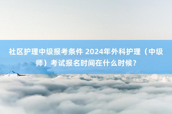 社区护理中级报考条件 2024年外科护理（中级师）考试报名时间在什么时候？