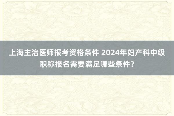 上海主治医师报考资格条件 2024年妇产科中级职称报名需要满足哪些条件？