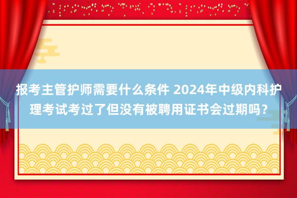 报考主管护师需要什么条件 2024年中级内科护理考试考过了但没有被聘用证书会过期吗？