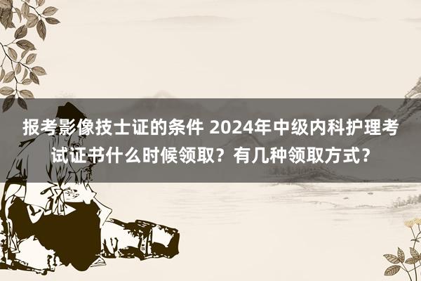 报考影像技士证的条件 2024年中级内科护理考试证书什么时候领取？有几种领取方式？