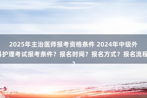 2025年主治医师报考资格条件 2024年中级外科护理考试报考条件？报名时间？报名方式？报名流程？